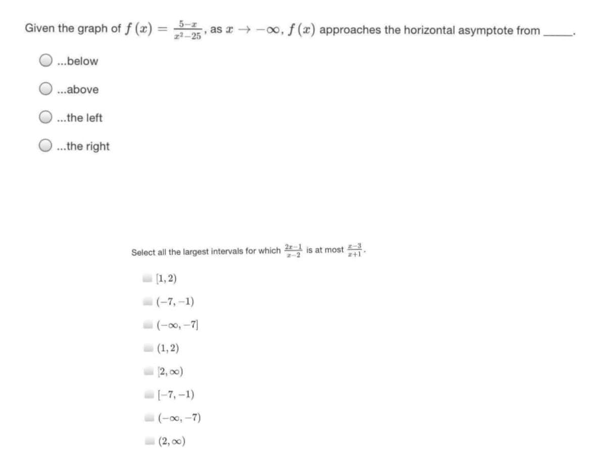 Given the graph of f (x) =
5-
, as a → -00, f (x) approaches the horizontal asymptote from
x2-25
.below
.above
.the left
.the right
-3
Select all the largest intervals for which 21 is at most .
[1, 2)
(-7, -1)
(-00, -7)
(1, 2)
12, o0)
-7, -1)
(-00, -7)
(2, 00)
