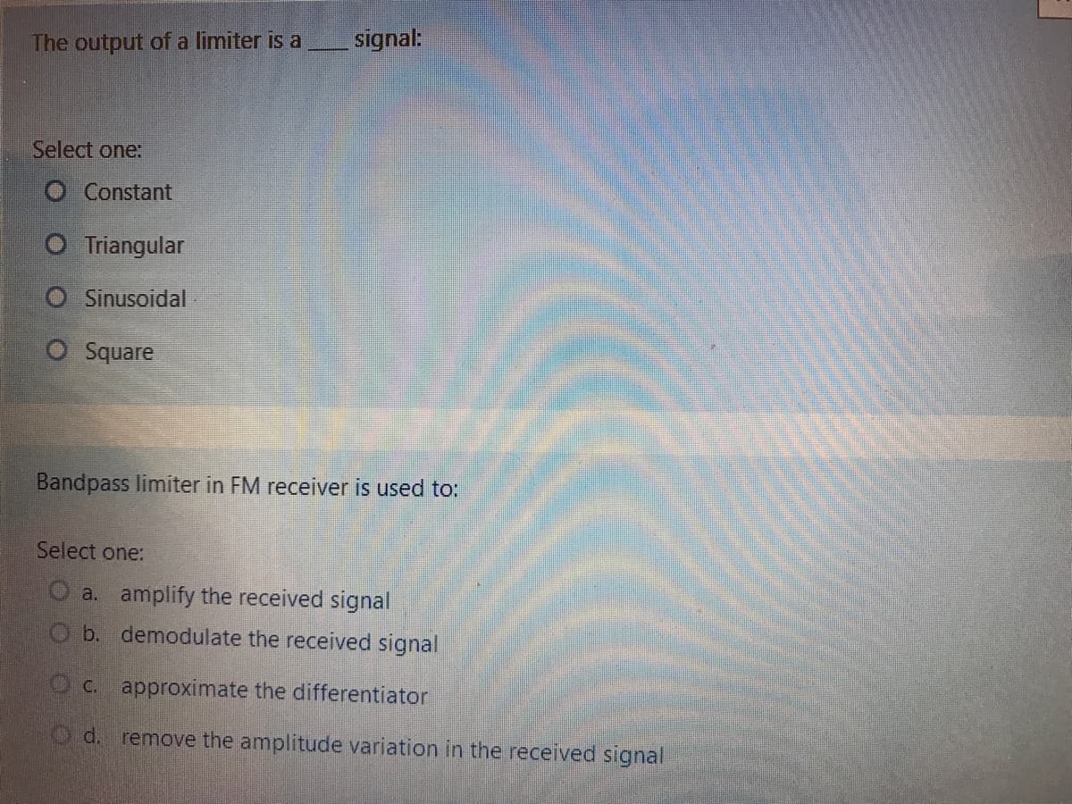 The output of a limiter is a
signal:
Select one:
O Constant
O Triangular
O Sinusoidal
O Square
Bandpass limiter in FM receiver is used to:
Select one:
O a. amplify the received signal
b. demodulate the received signal
C.
approximate the differentiator
Od.
remove the amplitude variation in the received signal
