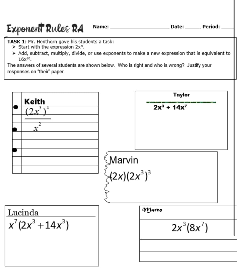 Exponent Rules RA
Name:
Date:
Period:
TASK 1: Mr. Henthorn gave his students a task:
> Start with the expression 2x³.
> Add, subtract, multiply, divide, or use exponents to make a new expression that is equivalent to
16x10.
The answers of several students are shown below. Who is right and who is wrong? Justify your
responses on "their" paper.
Taylor
Keith
2x + 14x7
(2x')'
Marvin
42x)(2x³)®
Lucinda
Marco
x'(2x +14x')
2x (8x')

