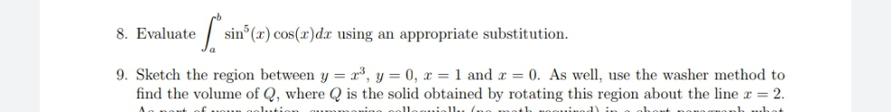 8. Evaluate
sin (x) cos(x)d using an appropriate substitution.
9. Sketch the region between y = x³, y = 0, x = 1 and x = 0. As well, use the washer method to
find the volume of Q, where Q is the solid obtained by rotating this region about the line r = 2.
d) in
