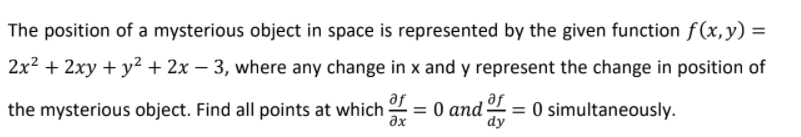 The position of a mysterious object in space is represented by the given function f(x,y) =
2x2 + 2xy + y² + 2x – 3, where any change in x and y represent the change in position of
the mysterious object. Find all points at which 2 = 0 and 2 = 0 simultaneously.
af
af
%3D
%3D
ax
dy
