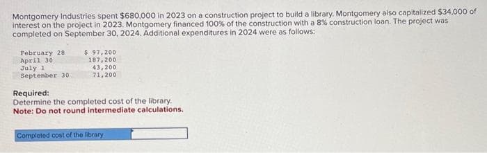 Montgomery Industries spent $680,000 in 2023 on a construction project to build a library. Montgomery also capitalized $34,000 of
interest on the project in 2023. Montgomery financed 100% of the construction with a 8% construction loan. The project was
completed on September 30, 2024. Additional expenditures in 2024 were as follows:
February 28.
April 30
July 1
September 30
$ 97,200
187,200
43,200
71,200
Required:
Determine the completed cost of the library.
Note: Do not round intermediate calculations.
Completed cost of the library