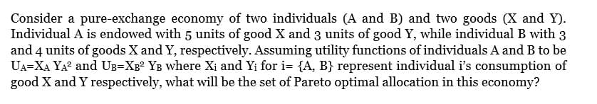 Consider a pure-exchange economy of two individuals (A and B) and two goods (X and Y).
Individual A is endowed with 5 units of good X and 3 units of good Y, while individual B with 3
and 4 units of goods X and Y, respectively. Assuming utility functions of individuals A and B to be
UA=XA YA² and UB-XB² YB where Xi and Yi for i= {A, B} represent individual i's consumption of
good X and Y respectively, what will be the set of Pareto optimal allocation in this economy?
