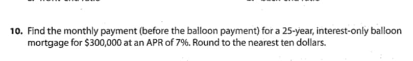 10. Find the monthly payment (before the balloon payment) for a 25-year, interest-only balloon
mortgage for $300,000 at an APR of 7%. Round to the nearest ten dollars.
