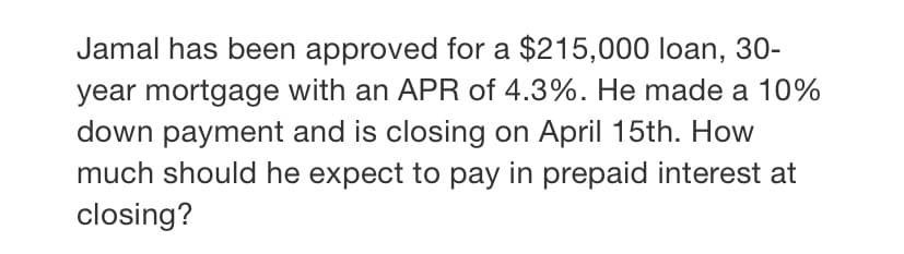 Jamal has been approved for a $215,000 loan, 30-
year mortgage with an APR of 4.3%. He made a 10%
down payment and is closing on April 15th. How
much should he expect to pay in prepaid interest at
closing?
