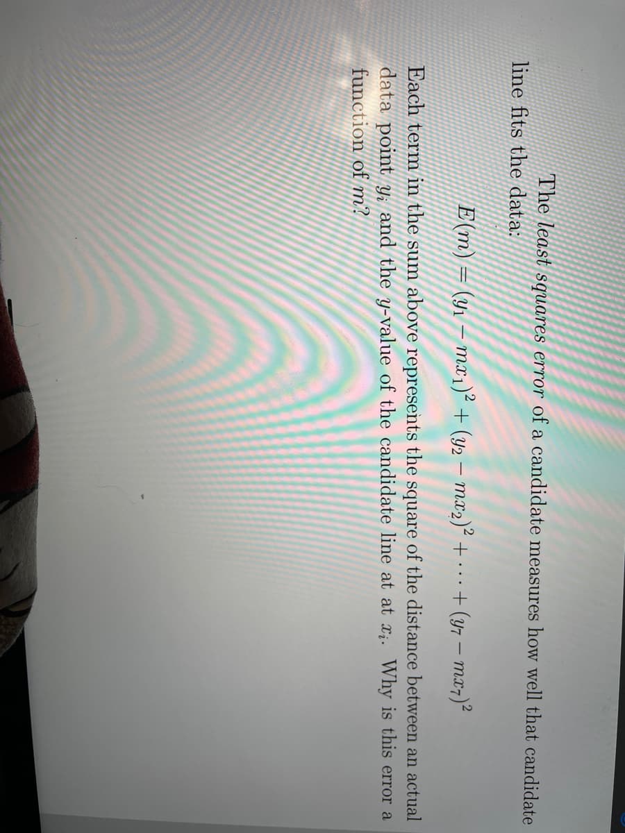 The least squares error of a candidate measures how well that candidate
line fits the data:
E(m) = (yı – mx1)² + (y2 – mx2)² +...
+ (y7 – mx7)²
Each term in the sum above represents the square of the distance between an actual
data point Y; and the y-value of the candidate line at at x;. Why is this error a
function of m?
