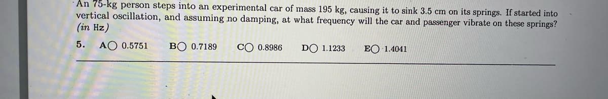 An 75-kg person steps into an experimental car of mass 195 kg, causing it to sink 3.5 cm on its springs. If started into
vertical oscillation, and assuming no damping, at what frequency will the car and passenger vibrate on these springs?
(in Hz)
5.
AO 0.5751
BO 0.7189
CO 0.8986
DO 1.1233
EO 1.4041
