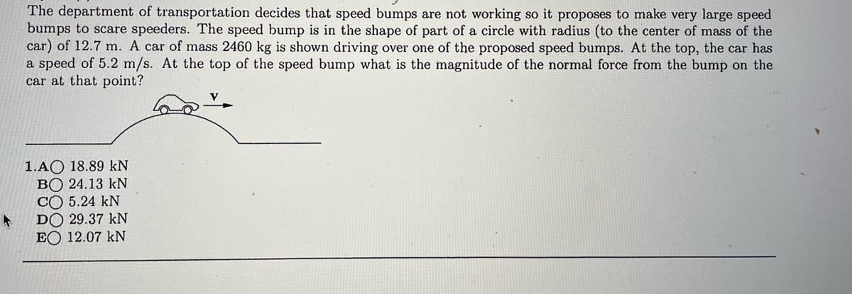 The department of transportation decides that speed bumps are not working so it proposes to make very large speed
bumps to scare speeders. The speed bump is in the shape of part of a circle with radius (to the center of mass of the
car) of 12.7 m. A car of mass 2460 kg is shown driving over one of the proposed speed bumps. At the top, the car has
a speed of 5.2 m/s. At the top of the speed bump what is the magnitude of the normal force from the bump on the
car at that point?
1.AO 18.89 kN
BO 24.13 kN
CO 5.24 kN
DO 29.37 kN
EO 12.07 kN
