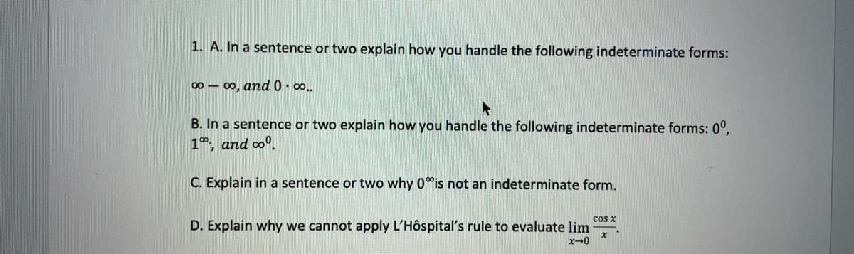 1. A. In a sentence or two explain how you handle the following indeterminate forms:
00 - 00, and 0. o..
B. In a sentence or two explain how you handle the following indeterminate forms: 0°,
1, and oo.
C. Explain in a sentence or two why 0°is not an indeterminate form.
cos x
D. Explain why we cannot apply L'Hôspital's rule to evaluate lim
x-0
