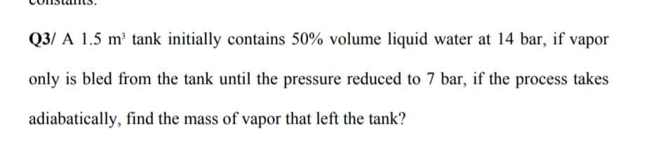 Q3/ A 1.5 m' tank initially contains 50% volume liquid water at 14 bar, if vapor
only is bled from the tank until the pressure reduced to 7 bar, if the process takes
adiabatically, find the mass of vapor that left the tank?
