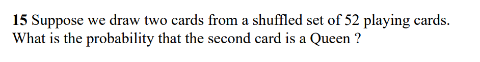 15 Suppose we draw two cards from a shuffled set of 52 playing cards.
What is the probability that the second card is a Queen ?
