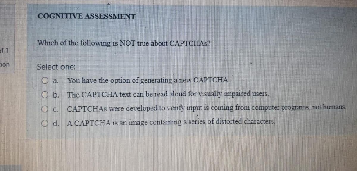 COGNITIVE ASSESSMENT
Which of the following is NOT true about CAPTCHAS?
of 1
ion
Select one:
O a.
You have the option of generating a new CAPTCHA.
O b. The CAPTCHA text can be read aloud for visually impaired users.
O c. CAPTCHAS were developed to verify input is coming from computer programs, not humans.
O d. ACAPTCHA is an image containıng a series of distorted characters.
