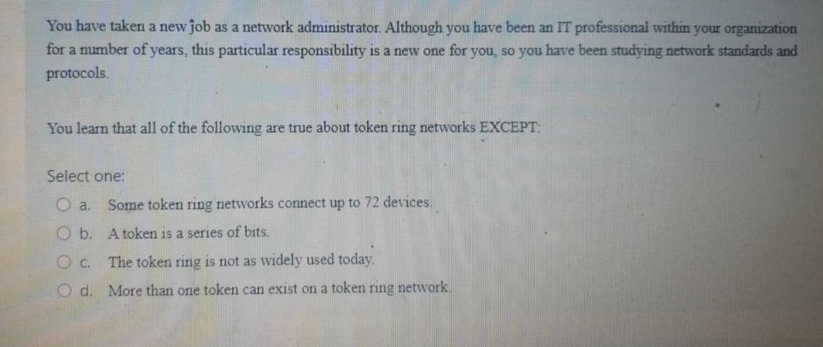 You have taken a new job as a network administrator. Although you have been an IT professional within your organization
for a number of years, this particular responsibility is a new one for you, so you have been studying network standards and
protocols.
You learn that all of the following are true about token ring networks EXCEPT:
Select one:
O a.
Some token ring networks connect up to 72 devices.
Ob. A token is a series of bits.
Oc.
The token ring is not as widely used today.
O d. More than one token can exist on a token ring network.
