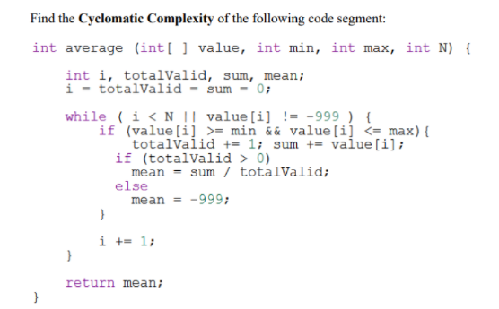 Find the Cyclomatic Complexity of the following code segment:
int average (int[ ] value, int min, int max, int N) {
int i, totalValid, sum, mean;
i - totalValid = sum = 0;
while ( i < N || value[i] != -999 ) {
if (value[i] >= min && value[i] <= max){
totalvalid += 1; sum += value[i];
if (totalValid > 0)
mean
else
mean = -999;
sum / totalvalid;
i += 1;
return mean;
