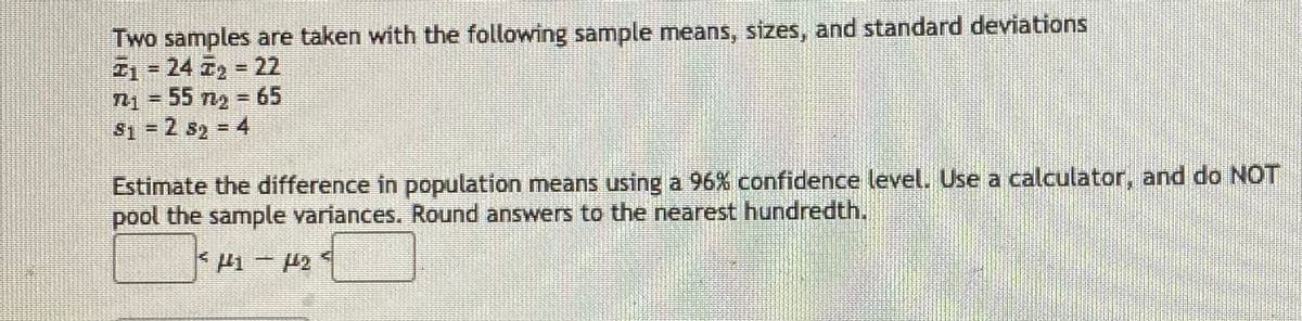 Two samples are taken with the following sample means, sizes, and standard deviations
Z1-24 T2 22
T-55 n, - 65
S1 = 2 sy = 4
Estimate the difference in population means using a 96% confidence level. Use a calculator, and do NOT
pool the sample variances. Round answers to the nearest hundredth.
