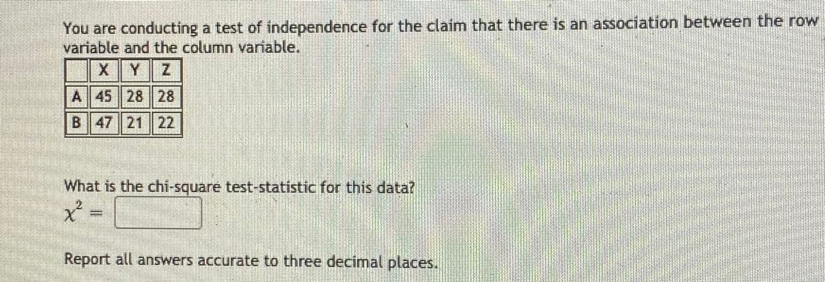 You are conducting a test of independence for the claim that there is an association between the row
variable and the column variable.
A 45 28 28
B 47 21 22
What is the chi-square test-statistic for this data?
Report all answers accurate to three decimal places.
