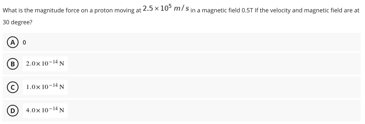 What is the magnitude force on a proton moving at
30 degree?
A 0
B
2.0× 10-14 N
C)
1.0× 10-14 N
D
4.0× 10-14 N
2.5 × 105 m/s in a magnetic field 0.5T If the velocity and magnetic field are at