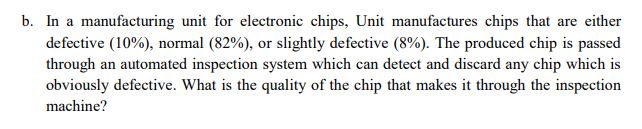 In a manufacturing unit for electronic chips, Unit manufactures chips that are either
defective (10%), normal (82%), or slightly defective (8%). The produced chip is passed
through an automated inspection system which can detect and discard any chip which is
obviously defective. What is the quality of the chip that makes it through the inspection
machine?
