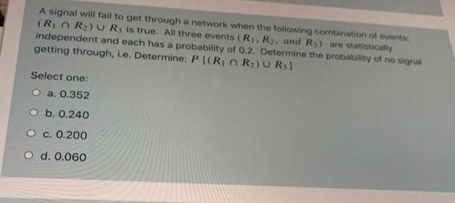 A signal will fail to get through a network when the following combination of events
(R n R2) U R is true. All three events (R. R2, and R) are statisticaly
independent and each has a probability of 0.2. Determine the probability of no signal
getting through, i.e. Determine: P ((R n Ra)U R)
Select one:
O a. 0.352
O b. 0.240
O c. 0.200
O d. 0.060
