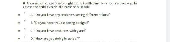 8. A female child, age 6, is brought to the health clinic for a routine checkup. To
assess the child's vision, the nurse should ask:
A. "Do you have any problems seeing different colors?"
B. "Do you have trouble seeing at night?"
C. "Do you have problems with glare?"
D. "How are you doing in school?"
