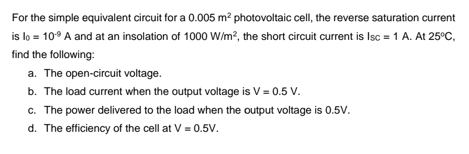 For the simple equivalent circuit for a 0.005 m² photovoltaic cell, the reverse saturation current
is lo = 10-9 A and at an insolation of 1000 W/m², the short circuit current is Isc = 1 A. At 25°C,
find the following:
a. The open-circuit voltage.
b. The load current when the output voltage is V = 0.5 V.
c. The power delivered to the load when the output voltage is 0.5V.
d. The efficiency of the cell at V = 0.5V.
