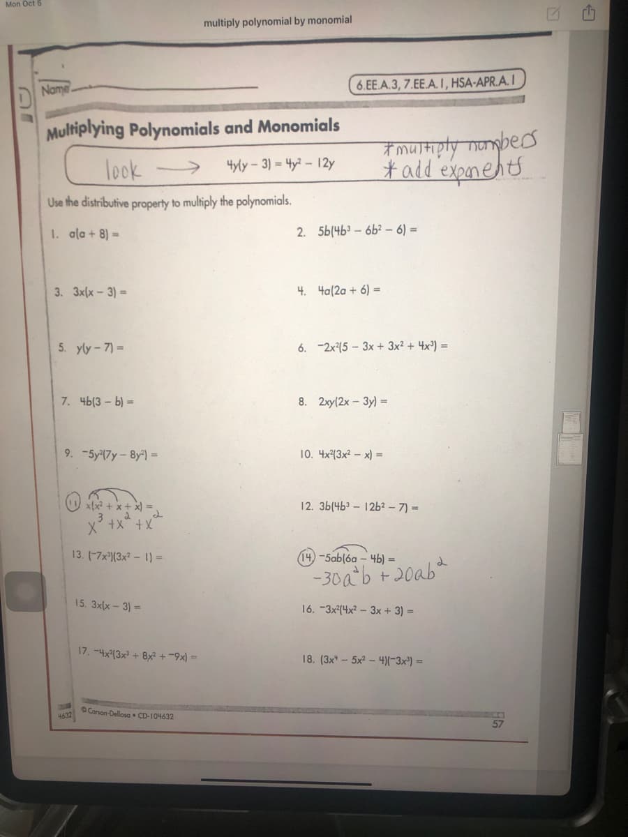 Mon Oct 5
multiply polynomial by monomial
Name
6.EE.A.3, 7.EE.A I, HSA-APR.A. I
Multiplying Polynomials and Monomials
#mustipty monbes
# add'exponents
look
4yly-3) = 4y?-12y
Use the distributive property to multiply the polynomials.
1. ala + 8) =
2. 5b(4b3 - 6b² – 6) =
3. 3x(x-3) =
4. 4a(2a + 6) =
5. yly-7) =
6. -2x(5 – 3x + 3x2 + 4x³) =
7. 4b(3 - b) =
8. 2xy(2x-3y) =
9. -5y(7y-8y)=
10. 4x(3x? – x) =
x{x² + x + x) =
12. 3b(4b – 12b² – 7) =
x° +x +x
13. (-7x³)(3x² – 1) =
14)-5ab(6a – 4b) =
-30ab +20ab
15. 3x(x - 3) =
16. -3x?(4x² – 3x + 3) =
17.-4x13x + 8x +-9지-
18. (3x" – 5x? – 4)(-3x²) =
OCorson-Dellosa • CD-104632
4632
57
