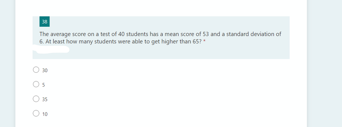 38
The average score on a test of 40 students has a mean score of 53 and a standard deviation of
6. At least how many students were able to get higher than 65? *
30
5
35
10
O O
O O
