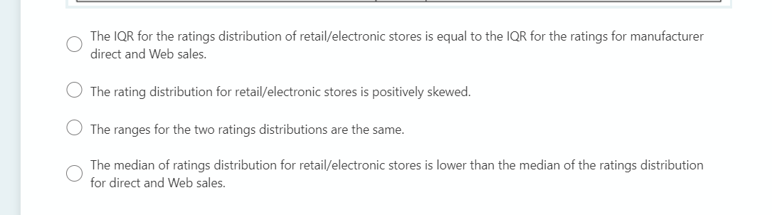 The IQR for the ratings distribution of retail/electronic stores is equal to the IQR for the ratings for manufacturer
direct and Web sales.
The rating distribution for retail/electronic stores is positively skewed.
The ranges for the two ratings distributions are the same.
The median of ratings distribution for retail/electronic stores is lower than the median of the ratings distribution
for direct and Web sales.
