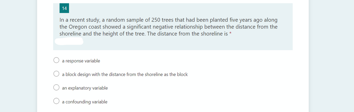 14
In a recent study, a random sample of 250 trees that had been planted five years ago along
the Oregon coast showed a significant negative relationship between the distance from the
shoreline and the height of the tree. The distance from the shoreline is *
a response variable
a block design with the distance from the shoreline as the block
an explanatory variable
O a confounding variable
