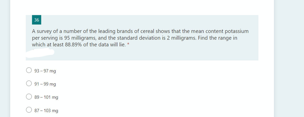 36
A survey of a number of the leading brands of cereal shows that the mean content potassium
per serving is 95 milligrams, and the standard deviation is 2 milligrams. Find the range in
which at least 88.89% of the data will lie.
93 – 97 mg
91 - 99 mg
89 – 101 mg
87 – 103 mg
