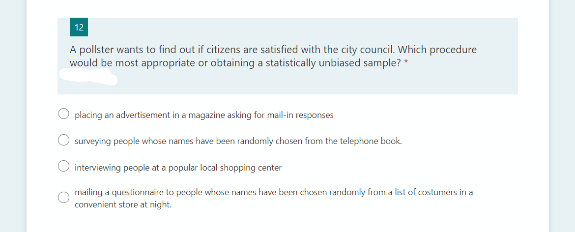 12
A pollster wants to find out if citizens are satisfied with the city council. Which procedure
would be most appropriate or obtaining a statistically unbiased sample? *
placing an advertisement in a magazine asking for mail-in responses
surveying people whose names have been randomly chosen from the telephone book.
interviewing people at a popular local shopping center
mailing a questionnaire to people whose names have been chosen randomly from a list of costumers in a
convenient store at night.

