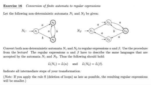 Exercise 16 Conversion of finite automata to regular expressions
Let the following non-deterministic automata N₁ and №₂ be given:
a
N₁:
N₂:
Convert both non-deterministic automata N₁ and N₂ to regular expressions a and 3. Use the procedure
from the lecture! The regular expressions a and 3 have to describe the same languages that are
accepted by the automata N₁ and N₂. Thus the following should hold:
L(N₁)=L(a) and L(N₂) = L(3).
Indicate all intermediate steps of your transformation.
(Note: If you apply the rule S (deletion of loops) as late as possible, the resulting regular expressions
will be smaller.)