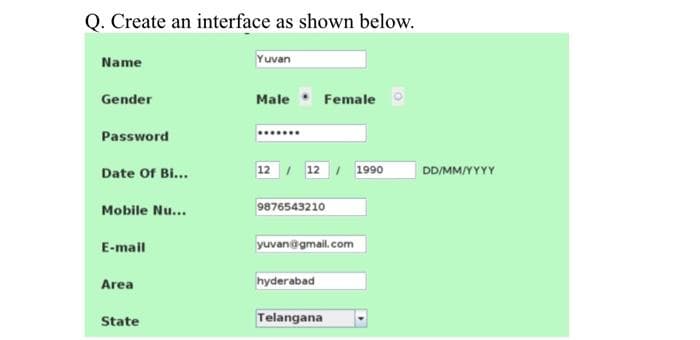 Q. Create an interface as shown below.
Name
Yuvan
Gender
Male Female
Password
Date of Bi...
12 / 12/ 1990
Mobile Nu...
9876543210
E-mail
yuvan@gmail.com
Area
hyderabad
State
Telangana
DD/MM/YYYY