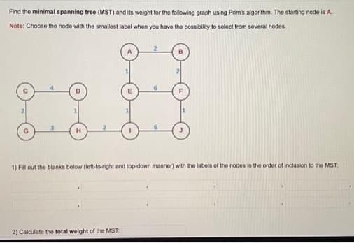 Find the minimal spanning tree (MST) and its weight for the following graph using Prim's algorithm. The starting node is A.
Note: Choose the node with the smallest label when you have the possibility to select from several nodes.
H
1) Fill out the blanks below (left-to-right and top-down manner) with the labels of the nodes in the order of inclusion to the MST:
2) Calculate the total weight of the MST