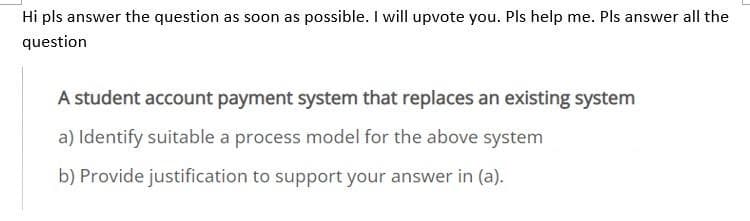 Hi pls answer the question as soon as possible. I will upvote you. Pls help me. Pls answer all the
question
A student account payment system that replaces an existing system
a) Identify suitable a process model for the above system
b) Provide justification to support your answer in (a).