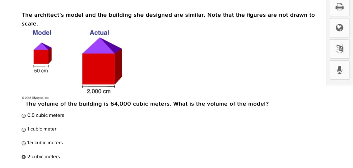 The architect's model and the building she designed are similar. Note that the figures are not drawn to
scale.
Model
Actual
50 cm
2,000 cm
0 2018 Glynlyon. Inc.
The volume of the building is 64,000 cubic meters. What is the volume of the model?
O 0.5 cubic meters
O1 cubic meter
O 1.5 cubic meters
O 2 cubic meters
