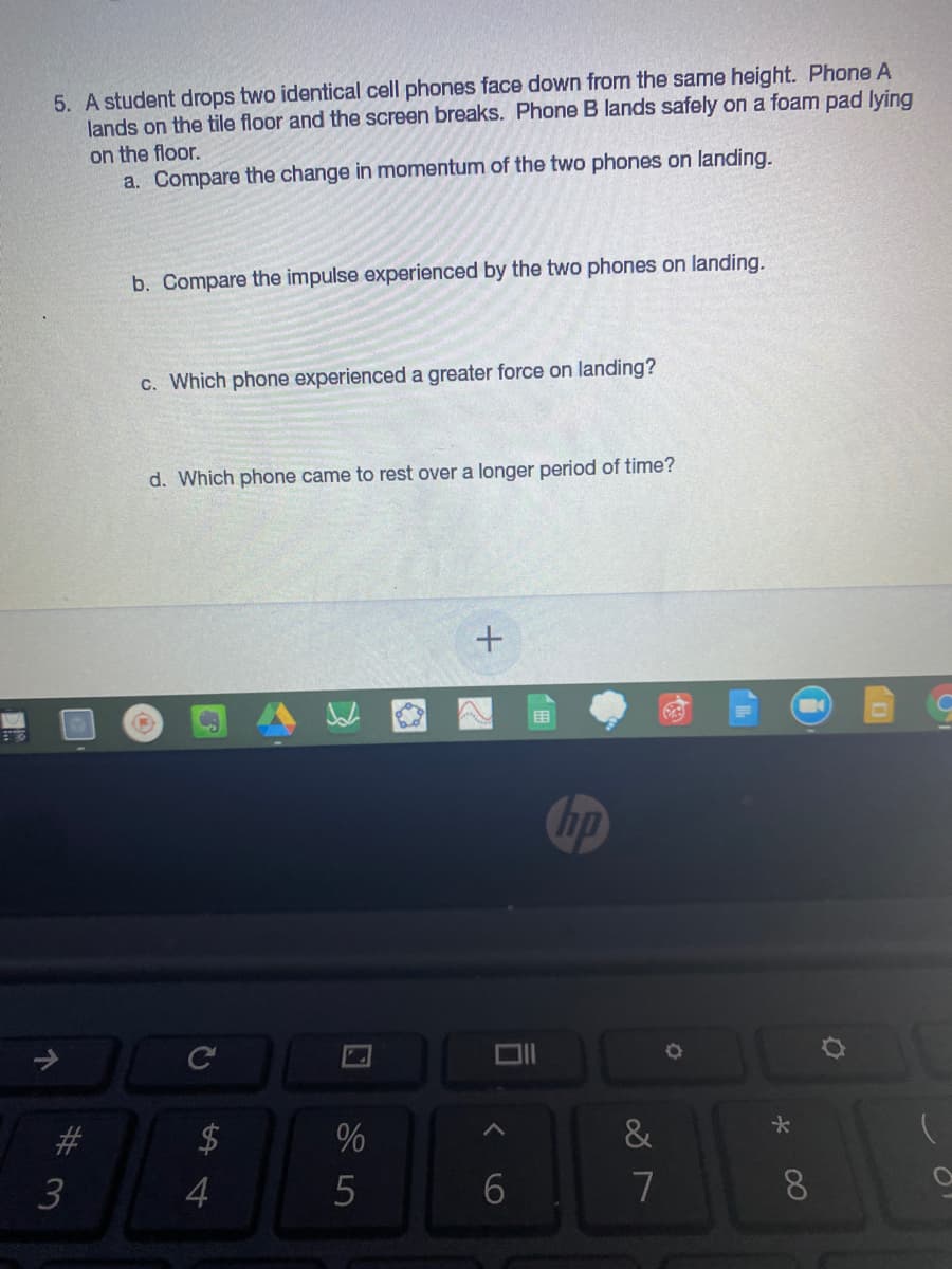 5. A student drops two identical cell phones face down from the same height. Phone A
lands on the tile floor and the screen breaks. Phone B lands safely on a foam pad lying
on the floor.
a. Compare the change in momentum of the two phones on landing.
b. Compare the impulse experienced by the two phones on landing.
c. Which phone experienced a greater force on landing?
d. Which phone came to rest over a longer period of time?
hp
C
#3
%
3
4
7
8.
