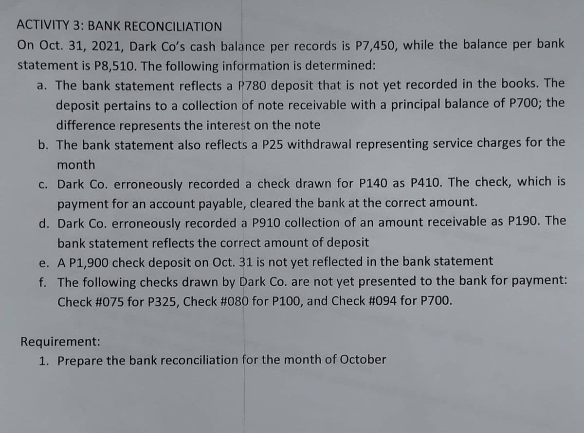 ACTIVITY 3: BANK RECONCILIATION
On Oct. 31, 2021, Dark Co's cash balance per records is P7,450, while the balance per bank
statement is P8,510. The following information is determined:
a. The bank statement reflects a P780 deposit that is not yet recorded in the books. The
deposit pertains to a collection of note receivable with a principal balance of P700; the
difference represents the interest on the note
b. The bank statement also reflects a P25 withdrawal representing service charges for the
month
c. Dark Co. erroneously recorded a check drawn for P140 as P410. The check, which is
payment for an account payable, cleared the bank at the correct amount.
d. Dark Co. erroneously recorded a P910 collection of an amount receivable as P190. The
bank statement reflects the correct amount of deposit
e. A P1,900 check deposit on Oct. 31 is not yet reflected in the bank statement
f. The following checks drawn by Dark Co. are not yet presented to the bank for payment:
Check #075 for P325, Check #080 for P100, and Check #094 for P700.
Requirement:
1. Prepare the bank reconciliation for the month of October
