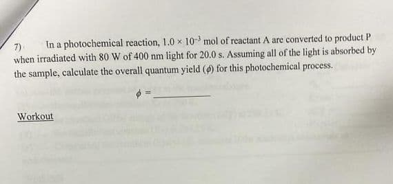 In a photochemical reaction, 1.0 x 10- mol of reactant A are converted to product P
7)
when irradiated with 80 W of 400 nm light for 20.0 s. Assuming all of the light is absorbed by
the sample, calculate the overall quantum yield () for this photochemical process.
Workout
