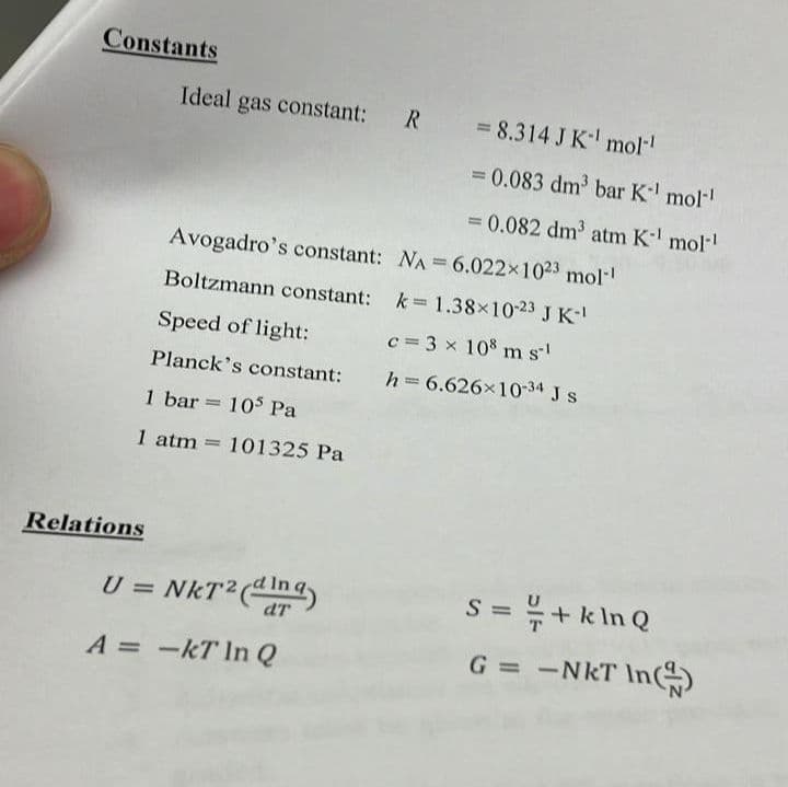 Constants
Ideal gas constant:
= 8.314 J K mol-
= 0.083 dm bar K mol
= 0.082 dm atm K mol
Avogadro's constant: NA = 6.022x1023 mol-!
Boltzmann constant: k 1.38x1023 J K
Speed of light:
c = 3 x 10% m s
Planck's constant:
h = 6.626x1034 J s
1 bar = 105 Pa
1 atm = 101325 Pa
Relations
U = NKT²(n
= + k In Q
S =
%3D
A = -kT In Q
G = -NkT In)
R.
