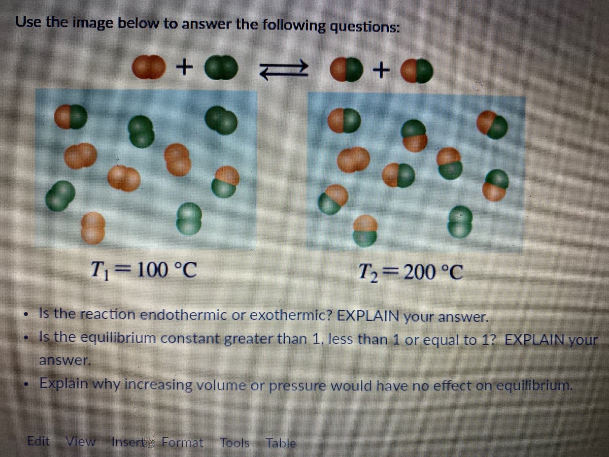 Use the image below to answer the following questions:
+
T₁= 100 °C
T₂ 200 °C
TE
Is the reaction endothermic or exothermic? EXPLAIN your answer.
D
Is the equilibrium constant greater than 1, less than 1 or equal to 1? EXPLAIN your
answer.
+
Explain why increasing volume or pressure would have no effect on equilibrium.
Edit View Insert Format Tools Table