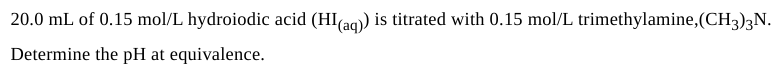 20.0 mL of 0.15 mol/L hydroiodic acid (HI(aq)) is titrated with 0.15 mol/L trimethylamine,(CH3)3N.
Determine the pH at equivalence.