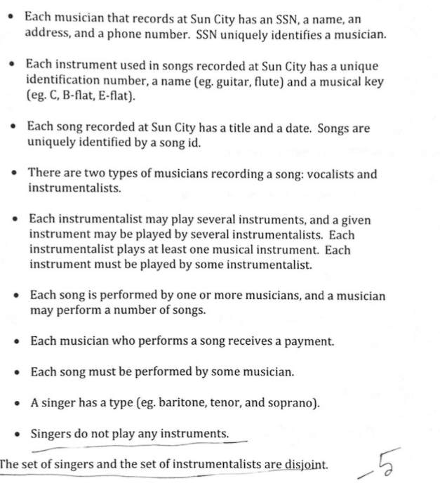 • Each musician that records at Sun City has an SSN, a name, an
address, and a phone number. SSN uniquely identifies a musician.
• Each instrument used in songs recorded at Sun City has a unique
identification number, a name (eg. guitar, flute) and a musical key
(eg. C, B-flat, E-flat).
• Each song recorded at Sun City has a title and a date. Songs are
uniquely identified by a song id.
. There are two types of musicians recording a song: vocalists and
instrumentalists.
• Each instrumentalist may play several instruments, and a given
instrument may be played by several instrumentalists. Each
instrumentalist plays at least one musical instrument. Each
instrument must be played by some instrumentalist.
• Each song is performed by one or more musicians, and a musician
may perform a number of songs.
• Each musician who performs a song receives a payment.
• Each song must be performed by some musician.
• A singer has a type (eg. baritone, tenor, and soprano).
• Singers do not play any instruments.
The set of singers and the set of instrumentalists are disjoint.
Lo