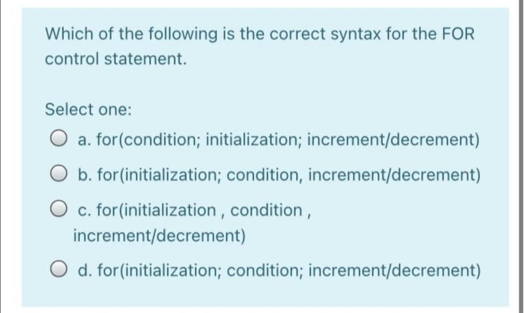 Which of the following is the correct syntax for the FOR
control statement.
Select one:
O a. for(condition; initialization; increment/decrement)
O b. for(initialization; condition, increment/decrement)
O c. for(initialization , condition ,
increment/decrement)
O d. for(initialization; condition; increment/decrement)
