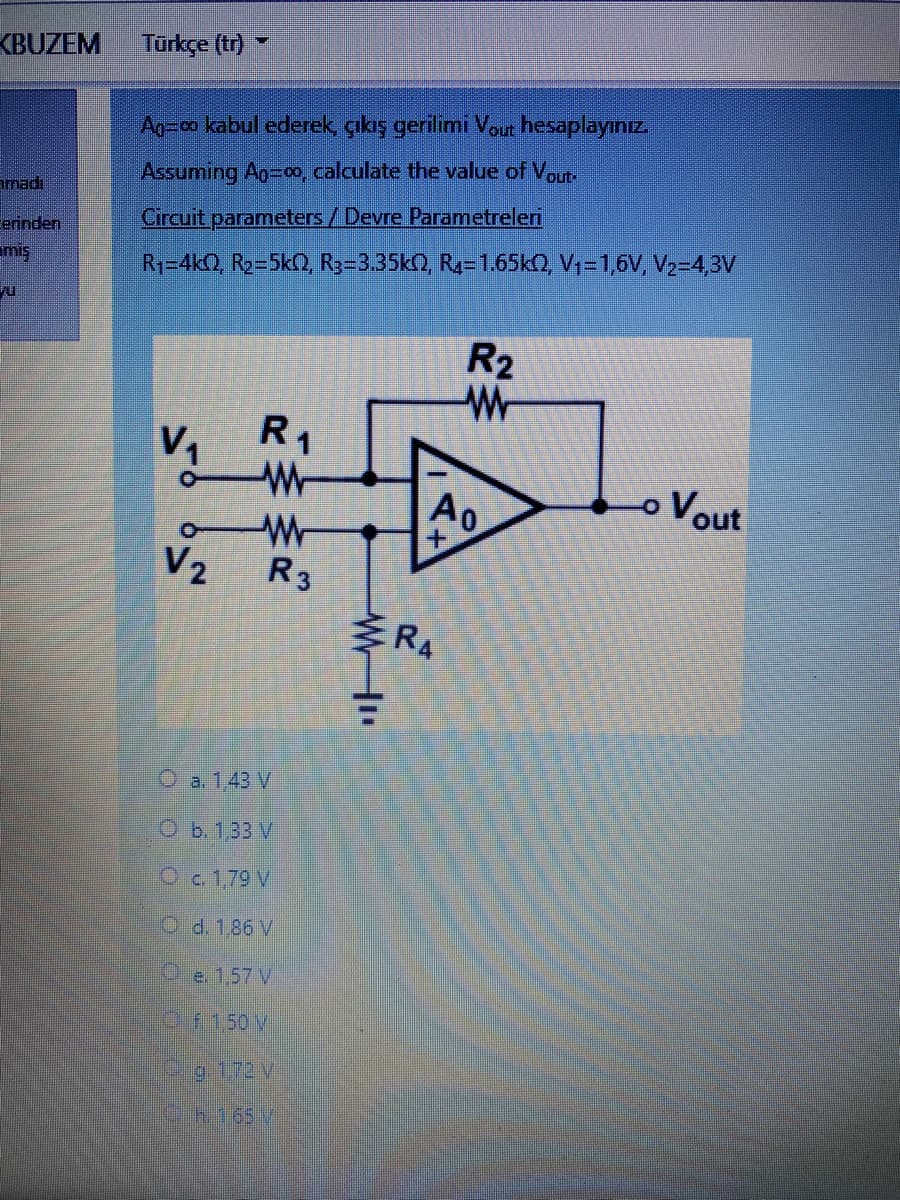 KBUZEM
Türkçe (tr)
Ao-co kabul ederek çıkış gerilimi Vout hesaplayınız
Assuming Ag-00, calculate the value of Vout.
amadi
erinden
Circuit parameters/ Devre Parametreleri
miş
R1-4kQ, R2-5k(2, Ry-3.35k), R-1.65KQ, V -1,6V, V2-4,3V
R2
V1
R1
oVout
W-
V2
R3
RA
O a. 1,43 V
Оъ.133 V
O c. 1,79 V
Od. 1,86 V
Oe. 1,57 V
OF.150 V
Pg.1.72V
