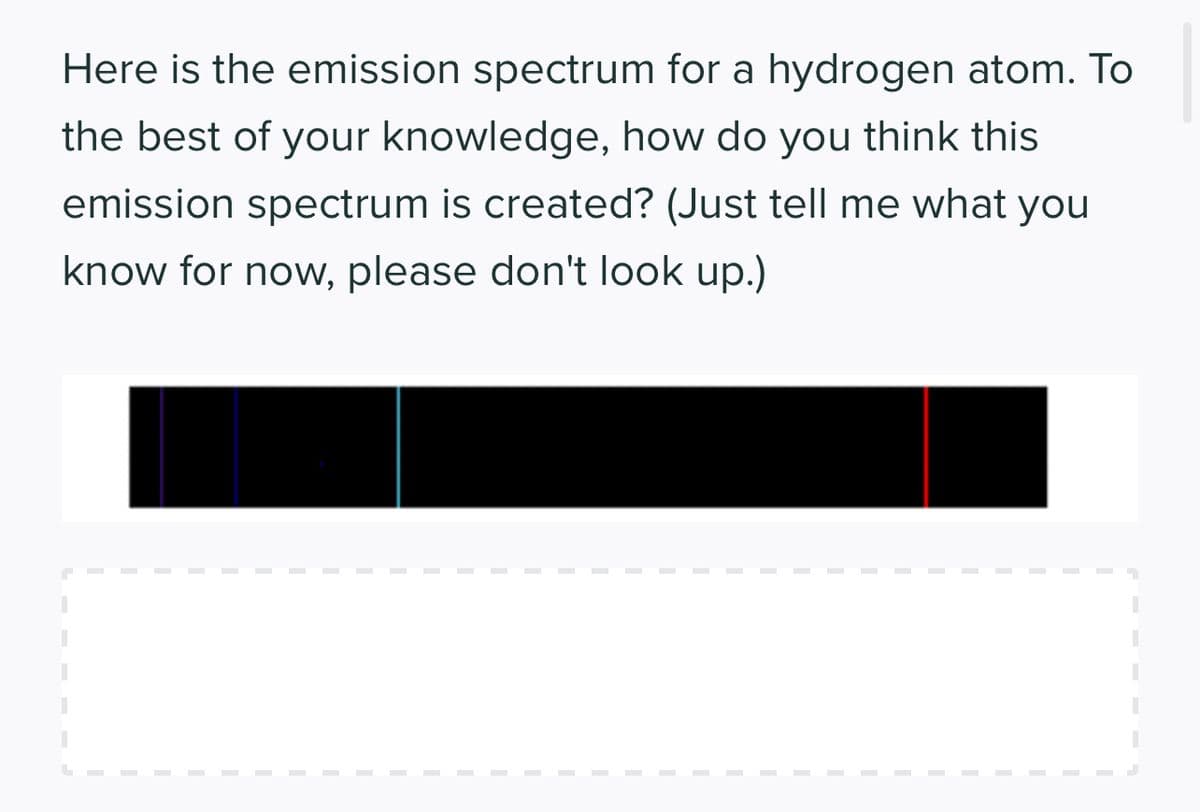 Here is the emission spectrum for a hydrogen atom. To
the best of your knowledge, how do you think this
emission spectrum is created? (Just tell me what you
know for now, please don't look up.)
I
I