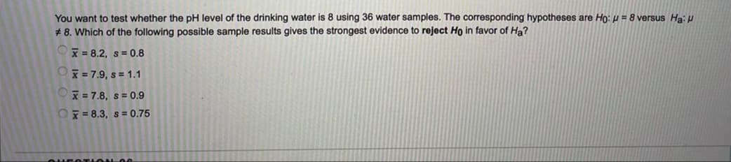 You want to test whether the pH level of the drinking water is 8 using 36 water samples. The corresponding hypotheses are Ho: µ = 8 versus Ha: H
# 8. Which of the following possible sample results gives the strongest evidence to reject Ho in favor of Ha?
x = 8.2, s = 0.8
x = 7.9, s = 1.1
x = 7.8, s = 0.9
Ox = 8.3, s= 0.75
HEOTI ON OG
