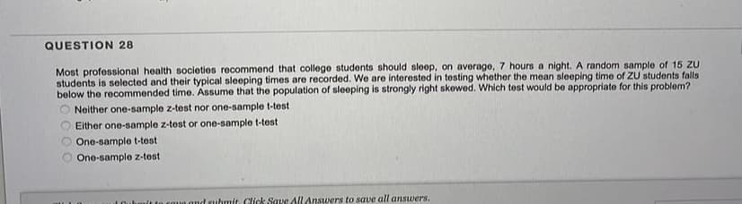QUESTION 28
Most professional health societies recommend that college students should sleep, on average, 7 hours a night. A random sample of 15 ZU
students is selected and their typical sleeping times are recorded. We are interested in testing whether the mean sleeping time of ZU students falls
below the recommended time. Assume that the population of sleeping is strongly right skewed. Which test would be appropriate for this problem?
Neither one-sample z-test nor one-sample t-test
Either one-sample z-test or one-sample t-test
One-sample t-test
One-sample z-test
LOuhmit to eoue and suhmit Click Save All Answers to save all answers.
C 00
