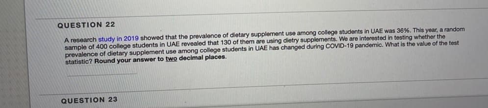 QUESTION 22
A research study in 2019 showed that the prevalence of dietary supplement use among college students in UAE was 36%. This year, a random
sample of 400 college students in UAE revealed that 130 of them are using dietry supplements. We are interested in testing whether the
prevalence of dietary supplement use among college students in UAE has changed during COVID-19 pandemic. What is the value of the test
statistic? Round your answer to two decimal places.
QUESTION 23
