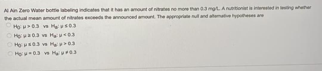 Al Ain Zero Water bottle labeling indicates that it has an amount of nitrates no more than 0.3 mg/L. A nutritionist is interested in testing whether
the actual mean amount of nitrates exceeds the announced amount. The appropriate null and alternative hypotheses are
Ho: p>0.3 vs Ha: uS0.3
O Ho: 20.3 vs Ha: u<0.3
O Ho: us0.3 vs Ha: p> 0.3
O Ho: H= 0.3 vs Ha: p0.3
